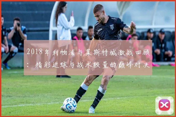 2018年利物浦与莱斯特城激战回顾：精彩进球与战术较量的巅峰对决