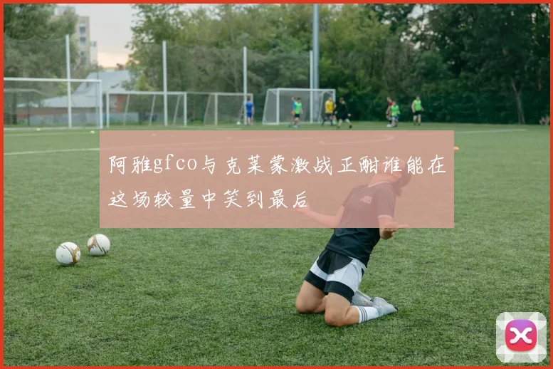 阿雅gfco与克莱蒙激战正酣谁能在这场较量中笑到最后