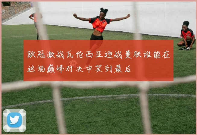欧冠激战瓦伦西亚迎战曼联谁能在这场巅峰对决中笑到最后