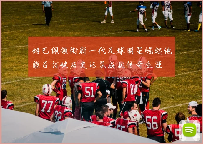 姆巴佩领衔新一代足球明星崛起他能否打破历史记录成就传奇生涯