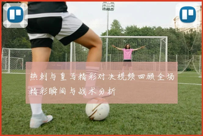 热刺与皇马精彩对决视频回顾全场精彩瞬间与战术分析
