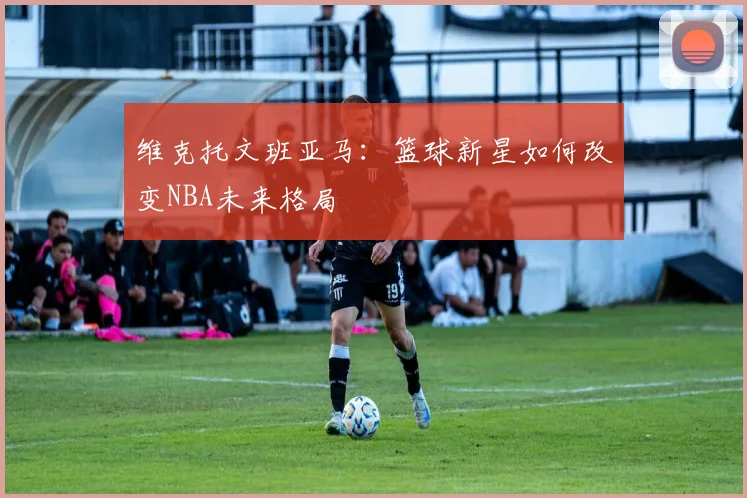 维克托文班亚马：篮球新星如何改变NBA未来格局