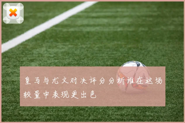 皇马与尤文对决评分分析谁在这场较量中表现更出色
