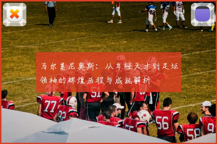 马尔基尼奥斯：从年轻天才到足坛领袖的辉煌历程与成就解析