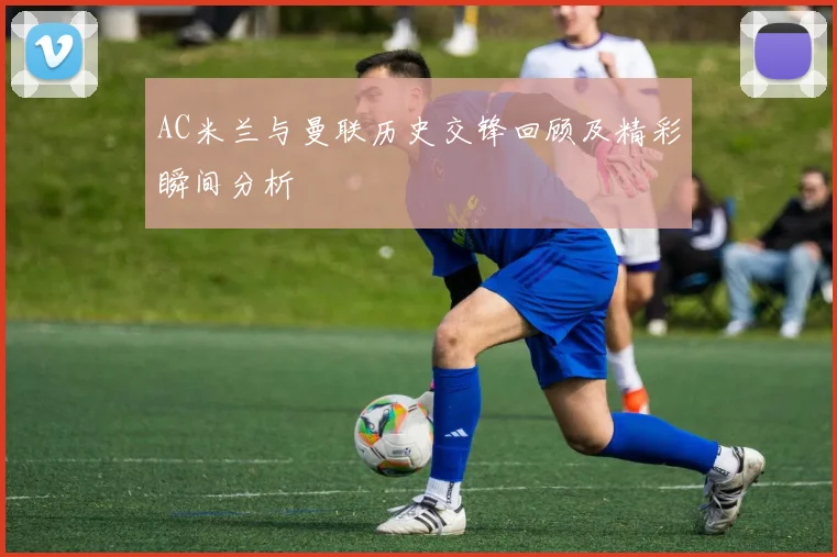 AC米兰与曼联历史交锋回顾及精彩瞬间分析