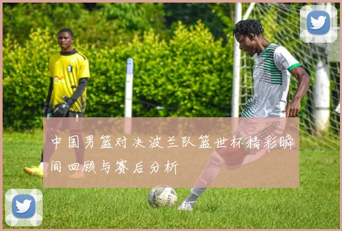 中国男篮对决波兰队篮世杯精彩瞬间回顾与赛后分析