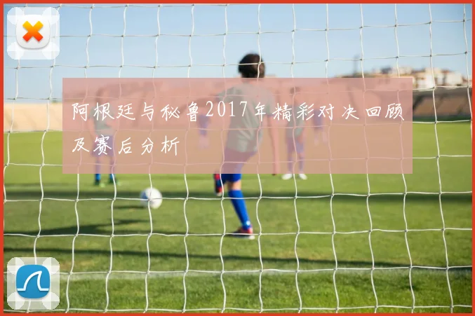 阿根廷与秘鲁2017年精彩对决回顾及赛后分析