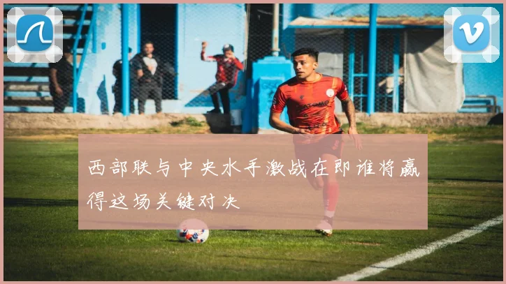 西部联与中央水手激战在即谁将赢得这场关键对决