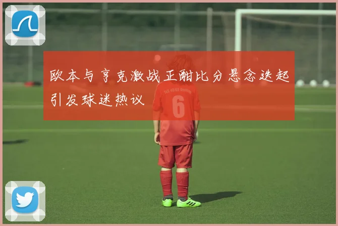 欧本与亨克激战正酣比分悬念迭起引发球迷热议