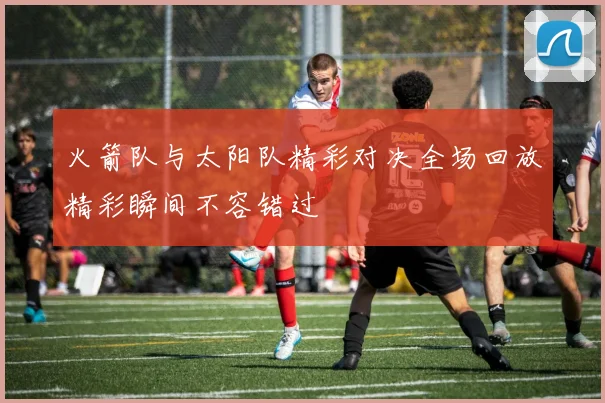 火箭队与太阳队精彩对决全场回放精彩瞬间不容错过