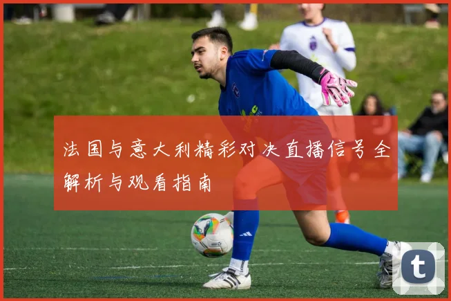 法国与意大利精彩对决直播信号全解析与观看指南