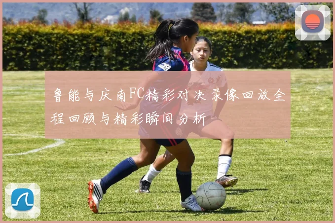 鲁能与庆南FC精彩对决录像回放全程回顾与精彩瞬间分析