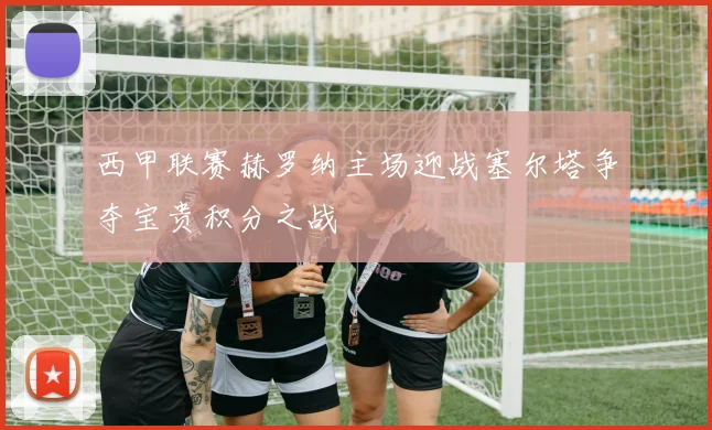 西甲联赛赫罗纳主场迎战塞尔塔争夺宝贵积分之战