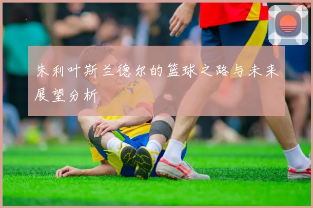 朱利叶斯兰德尔的篮球之路与未来展望分析