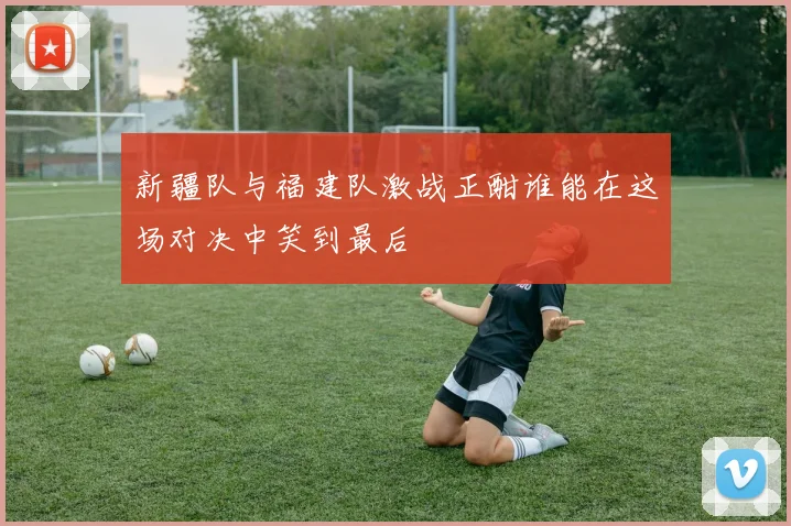 新疆队与福建队激战正酣谁能在这场对决中笑到最后
