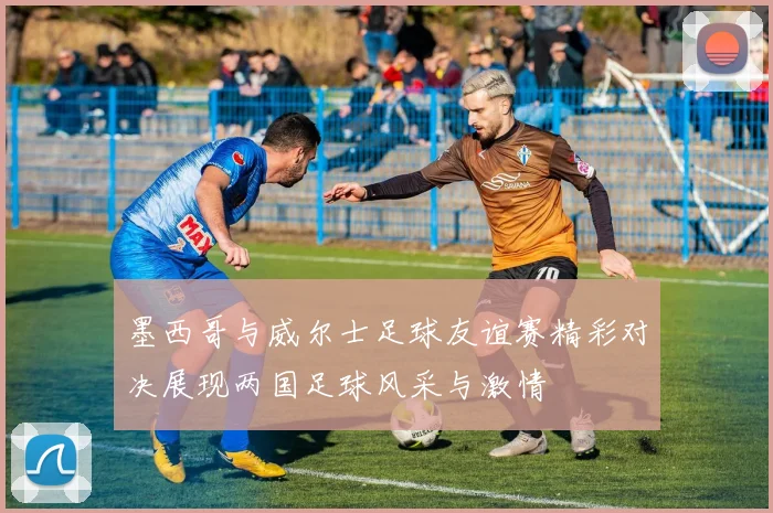 墨西哥与威尔士足球友谊赛精彩对决展现两国足球风采与激情
