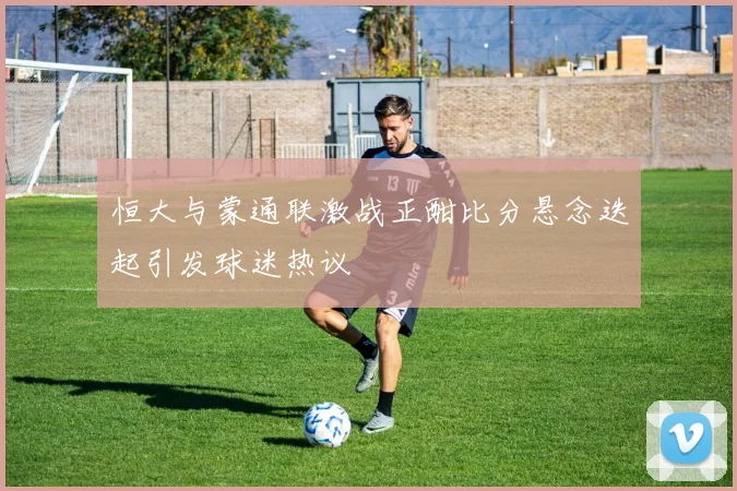 恒大与蒙通联激战正酣比分悬念迭起引发球迷热议