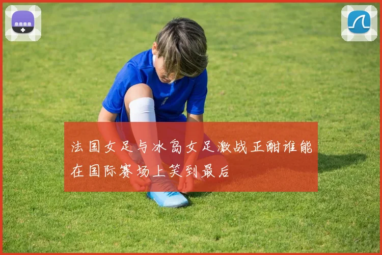 法国女足与冰岛女足激战正酣谁能在国际赛场上笑到最后