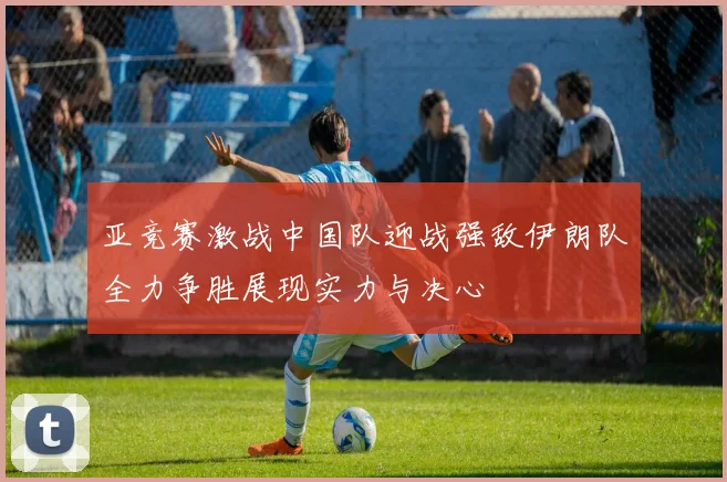 亚竞赛激战中国队迎战强敌伊朗队全力争胜展现实力与决心
