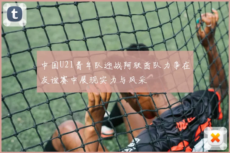 中国U21青年队迎战阿联酋队力争在友谊赛中展现实力与风采