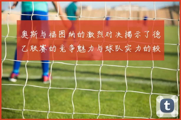 奥斯与福图纳的激烈对决揭示了德乙联赛的竞争魅力与球队实力的较量