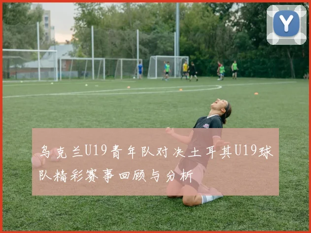 乌克兰U19青年队对决土耳其U19球队精彩赛事回顾与分析