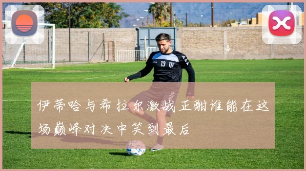 伊蒂哈与希拉尔激战正酣谁能在这场巅峰对决中笑到最后