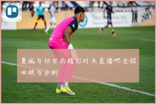 曼城与切尔西精彩对决直播吧全程回顾与分析