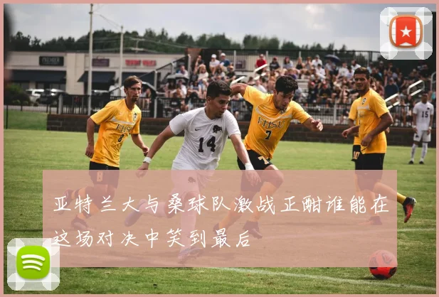 亚特兰大与桑球队激战正酣谁能在这场对决中笑到最后